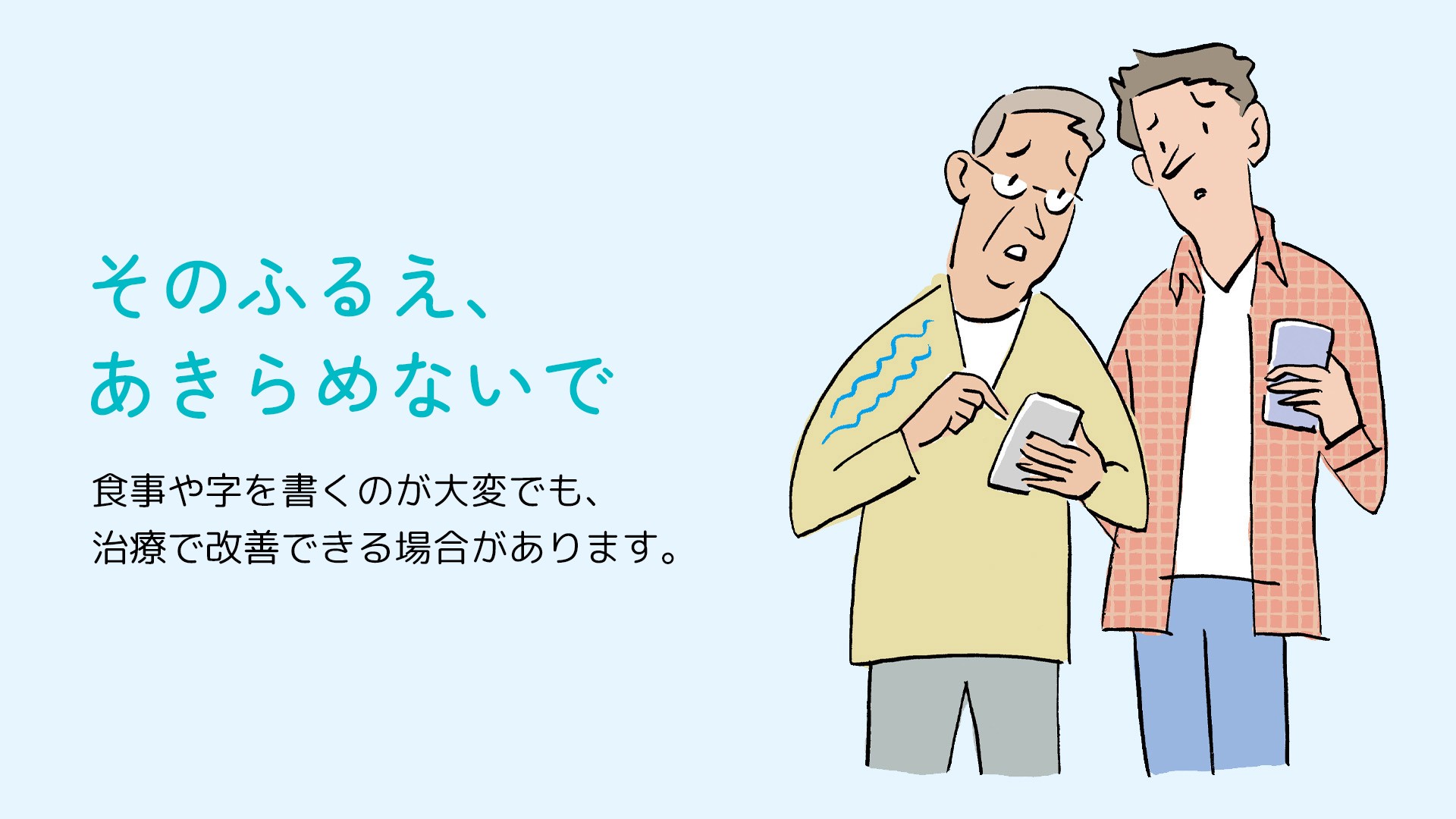そのふるえ、あきらめないで。 食事や字を書くのが大変でも、治療で改善できる場合があります。
