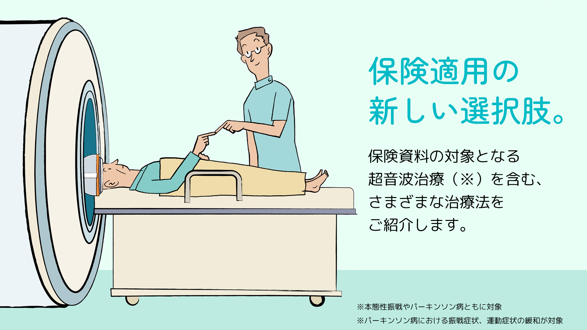 保険適用の新しい選択肢。 保険資料の対象となる超音波治療(※)を含む、さまざまな治療法をご紹介します。 ※本態性振戦やパーキンソン病ともに対象 ※パーキンソン病における振戦症状、運動症状の緩和が対象